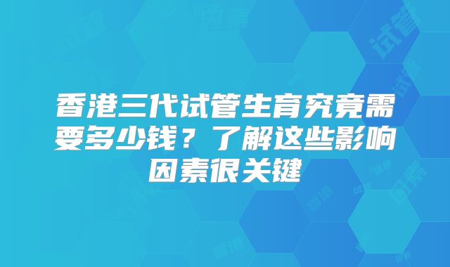 香港三代试管生育究竟需要多少钱？了解这些影响因素很关键