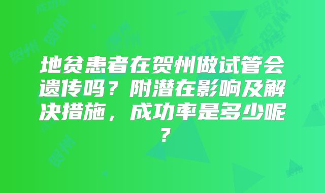 地贫患者在贺州做试管会遗传吗？附潜在影响及解决措施，成功率是多少呢？