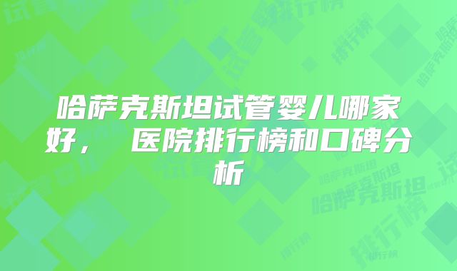 哈萨克斯坦试管婴儿哪家好， 医院排行榜和口碑分析