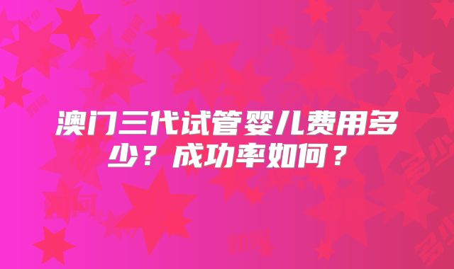 澳门三代试管婴儿费用多少？成功率如何？