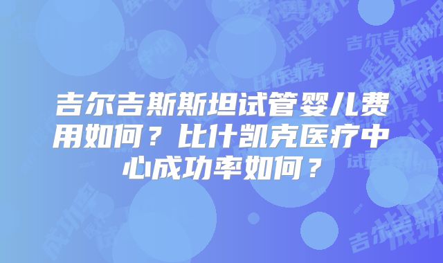 吉尔吉斯斯坦试管婴儿费用如何？比什凯克医疗中心成功率如何？