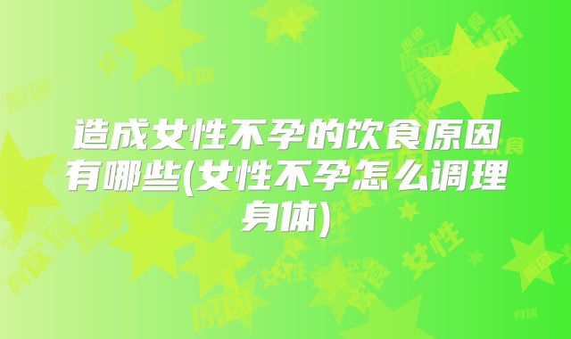 造成女性不孕的饮食原因有哪些(女性不孕怎么调理身体)