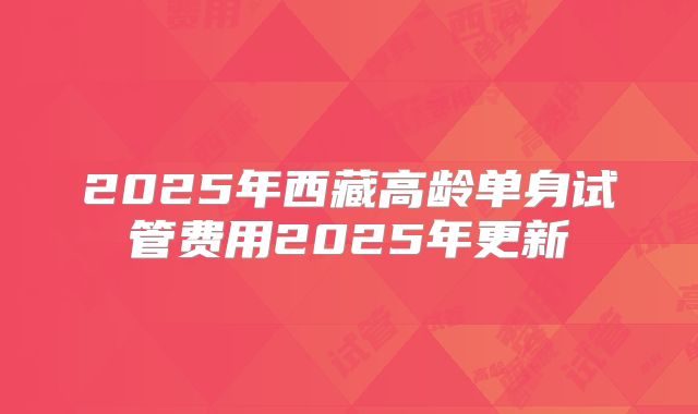 2025年西藏高龄单身试管费用2025年更新