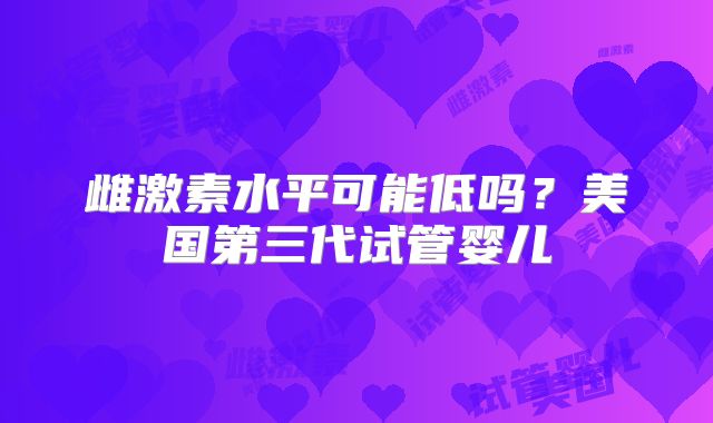 雌激素水平可能低吗？美国第三代试管婴儿