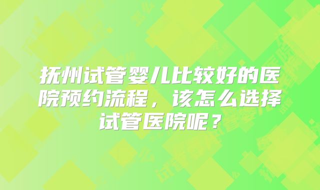 抚州试管婴儿比较好的医院预约流程，该怎么选择试管医院呢？