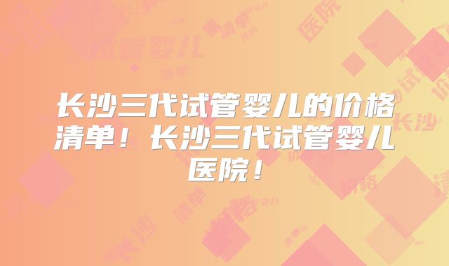 长沙三代试管婴儿的价格清单！长沙三代试管婴儿医院！
