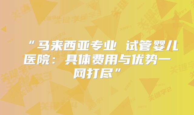 “马来西亚专业 试管婴儿医院:具体费用与优势一网打尽”