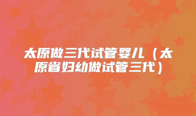 太原做三代试管婴儿(太原省妇幼做试管三代)
