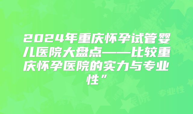 2024年重庆怀孕试管婴儿医院大盘点——比较重庆怀孕医院的实力与专业性”