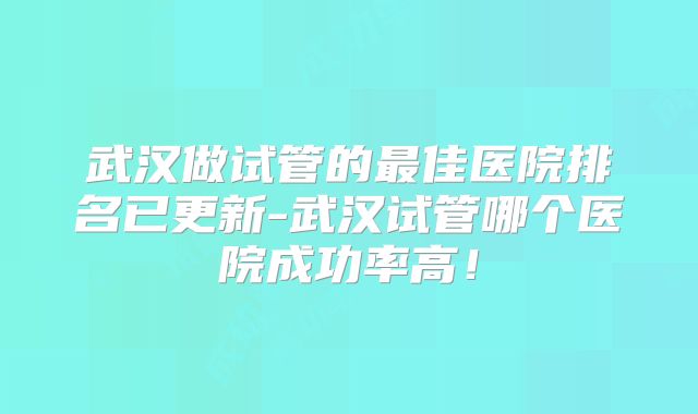 武汉做试管的最佳医院排名已更新-武汉试管哪个医院成功率高！