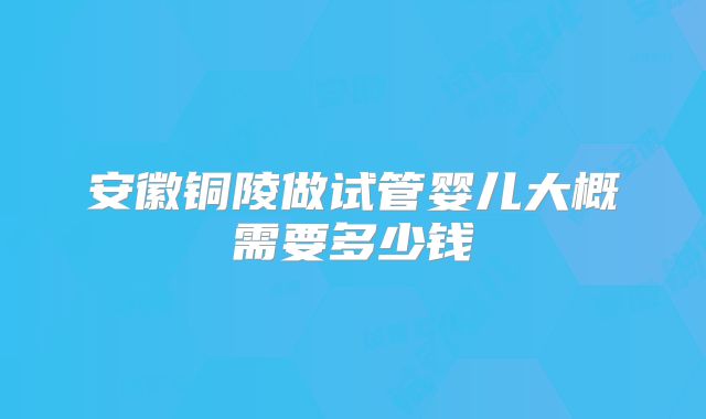 安徽铜陵做试管婴儿大概需要多少钱