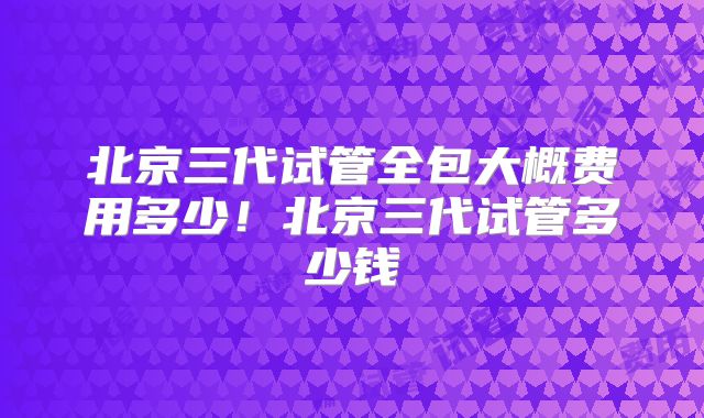 北京三代试管全包大概费用多少！北京三代试管多少钱