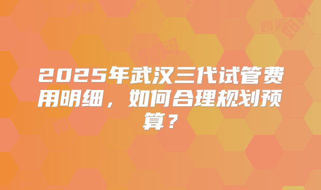 2025年武汉三代试管费用明细，如何合理规划预算？