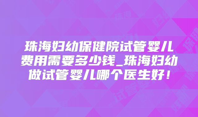 珠海妇幼保健院试管婴儿费用需要多少钱_珠海妇幼做试管婴儿哪个医生好！