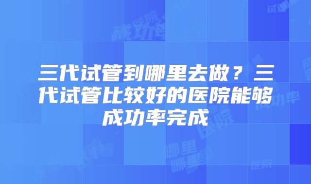 三代试管到哪里去做?三代试管比较好的医院能够成功率完成