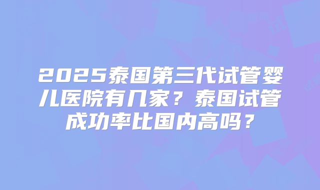 2025泰国第三代试管婴儿医院有几家？泰国试管成功率比国内高吗？
