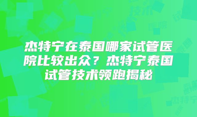 杰特宁在泰国哪家试管医院比较出众？杰特宁泰国试管技术领跑揭秘