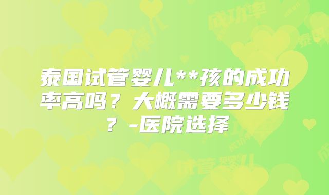 泰国试管婴儿**孩的成功率高吗？大概需要多少钱？-医院选择