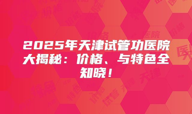 2025年天津试管功医院大揭秘:价格、与特色全知晓!