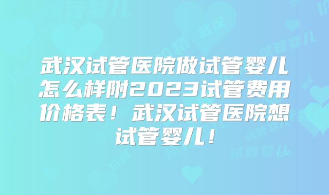 武汉试管医院做试管婴儿怎么样附2023试管费用价格表！武汉试管医院想试管婴儿！