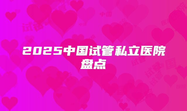 2025中国试管私立医院盘点