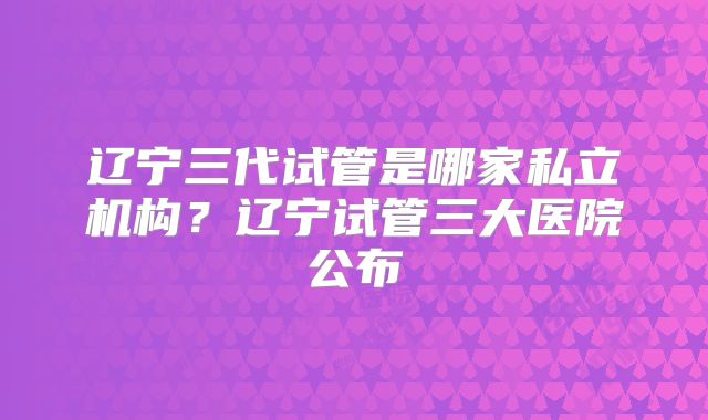 辽宁三代试管是哪家私立机构？辽宁试管三大医院公布