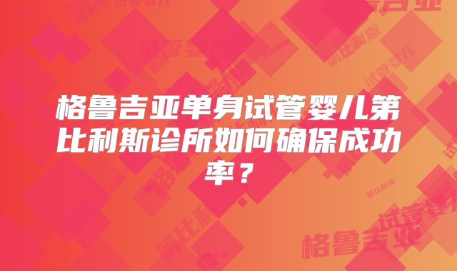 格鲁吉亚单身试管婴儿第比利斯诊所如何确保成功率？