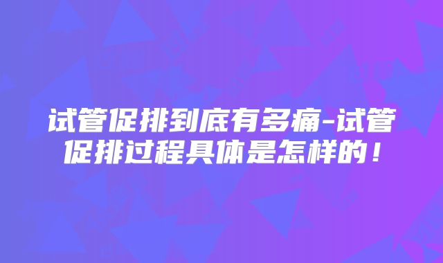 试管促排到底有多痛-试管促排过程具体是怎样的！