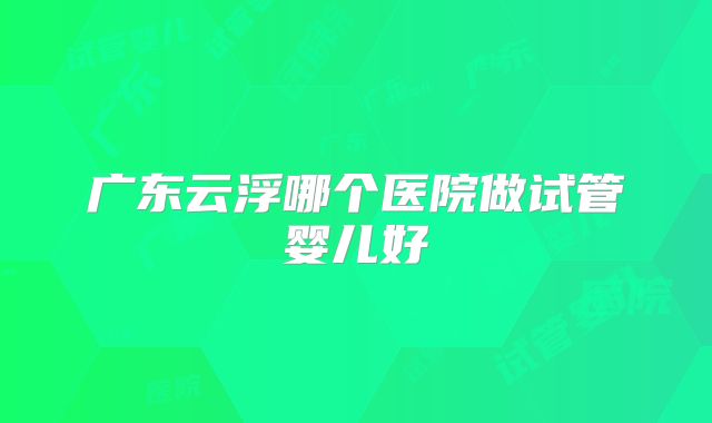 广东云浮哪个医院做试管婴儿好