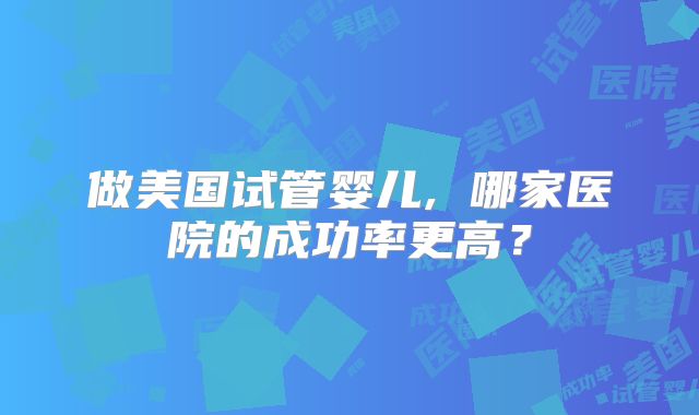 做美国试管婴儿, 哪家医院的成功率更高？