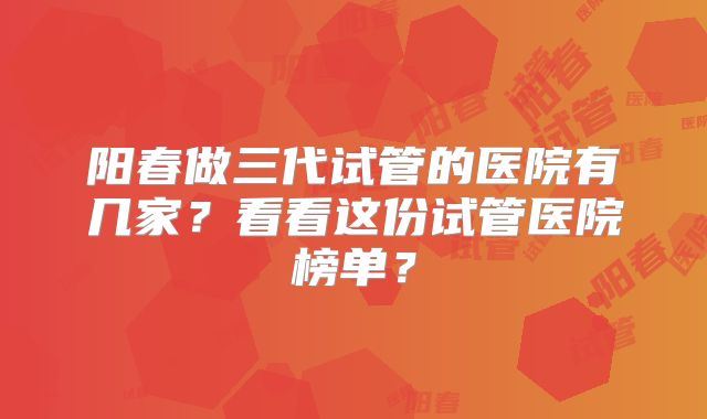 阳春做三代试管的医院有几家？看看这份试管医院榜单？