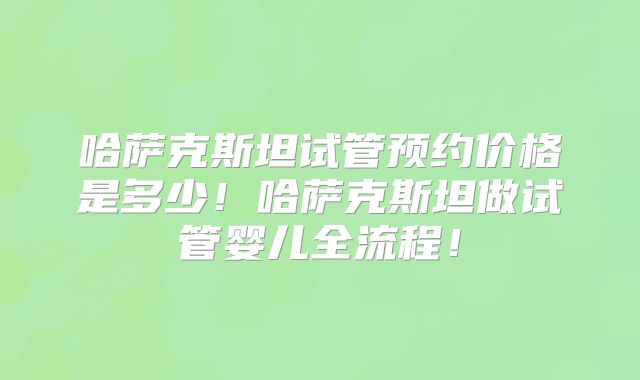 哈萨克斯坦试管预约价格是多少！哈萨克斯坦做试管婴儿全流程！