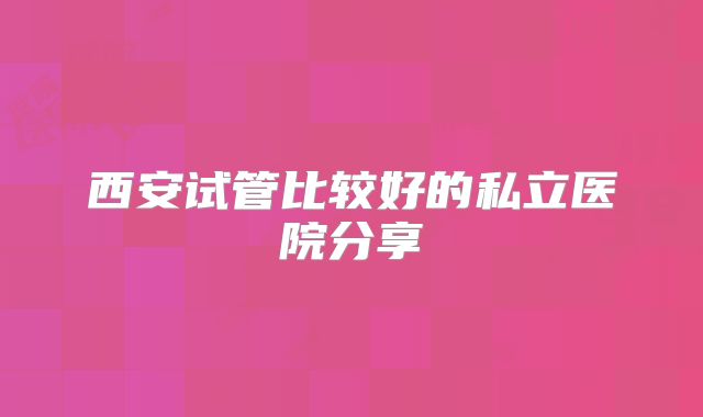 西安试管比较好的私立医院分享
