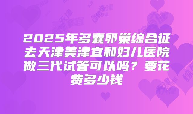 2025年多囊卵巢综合征去天津美津宜和妇儿医院做三代试管可以吗？要花费多少钱