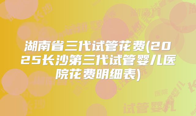 湖南省三代试管花费(2025长沙第三代试管婴儿医院花费明细表)