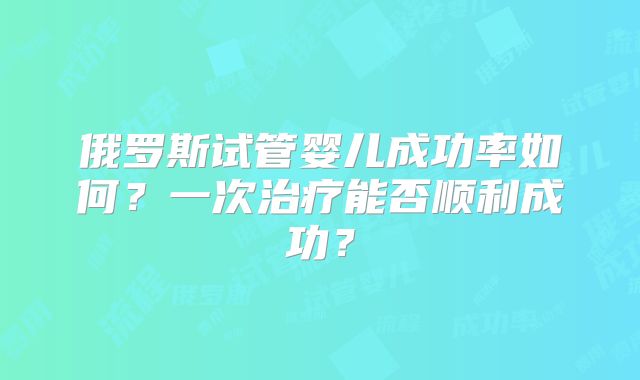 俄罗斯试管婴儿成功率如何？一次治疗能否顺利成功？