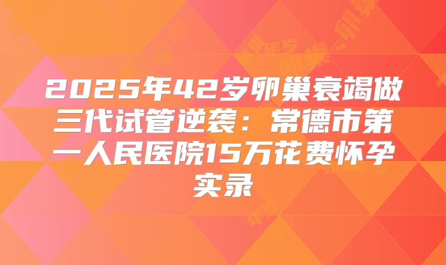 2025年42岁卵巢衰竭做三代试管逆袭：常德市第一人民医院15万花费怀孕实录