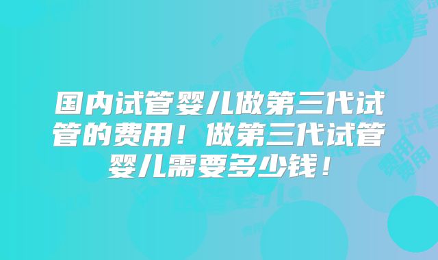 国内试管婴儿做第三代试管的费用!做第三代试管婴儿需要多少钱!