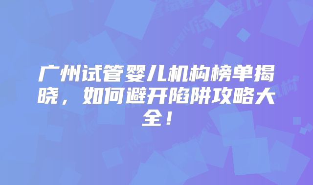 广州试管婴儿机构榜单揭晓，如何避开陷阱攻略大全！