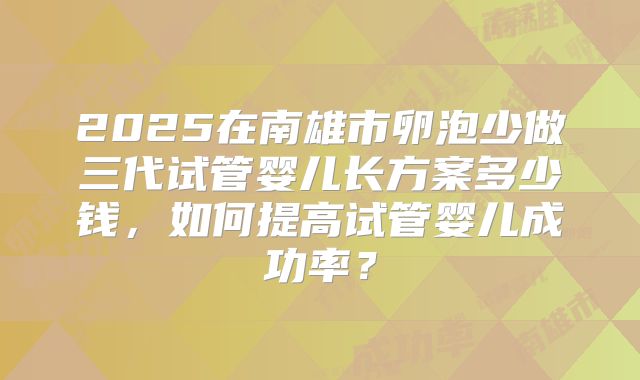 2025在南雄市卵泡少做三代试管婴儿长方案多少钱，如何提高试管婴儿成功率？