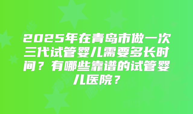 2025年在青岛市做一次三代试管婴儿需要多长时间？有哪些靠谱的试管婴儿医院？