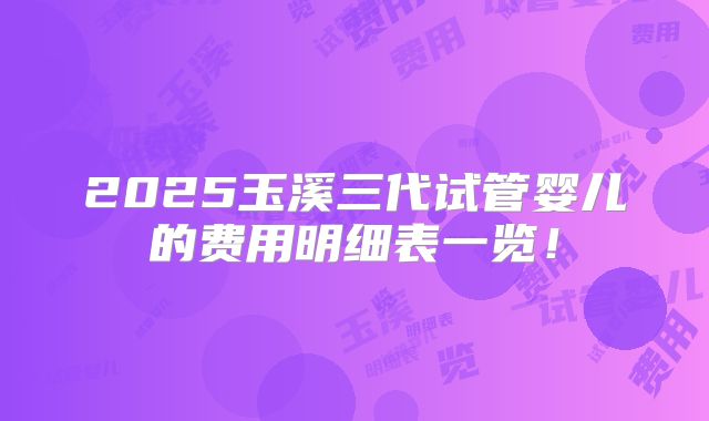 2025玉溪三代试管婴儿的费用明细表一览！