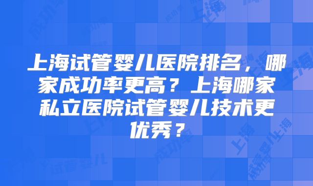 上海试管婴儿医院排名，哪家成功率更高？上海哪家私立医院试管婴儿技术更优秀？