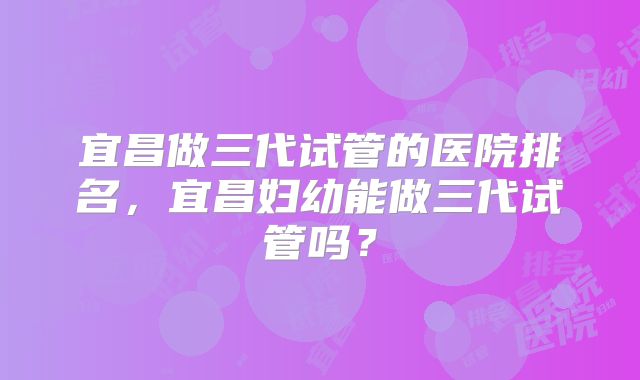 宜昌做三代试管的医院排名，宜昌妇幼能做三代试管吗？