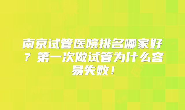 南京试管医院排名哪家好?第一次做试管为什么容易失败!