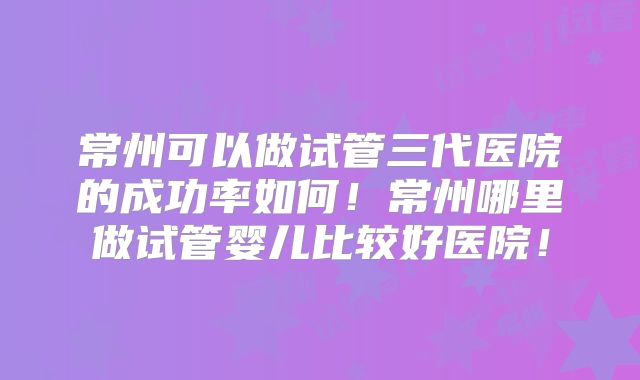 常州可以做试管三代医院的成功率如何!常州哪里做试管婴儿比较好医院!