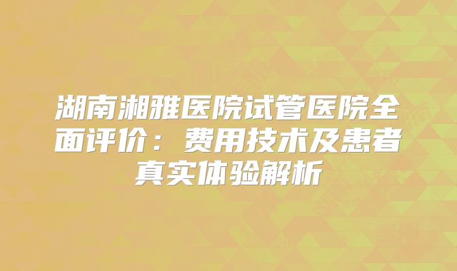 湖南湘雅医院试管医院全面评价：费用技术及患者真实体验解析