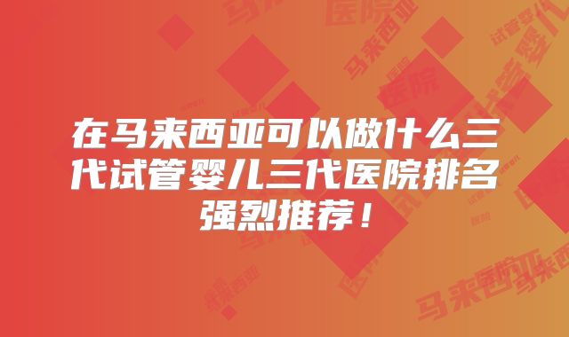 在马来西亚可以做什么三代试管婴儿三代医院排名强烈推荐！