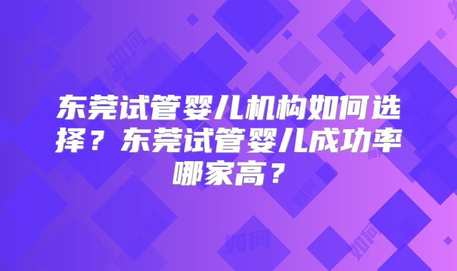 东莞试管婴儿机构如何选择？东莞试管婴儿成功率哪家高？