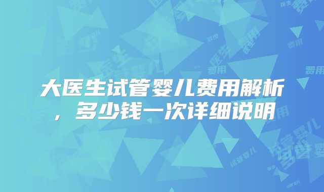 大医生试管婴儿费用解析，多少钱一次详细说明